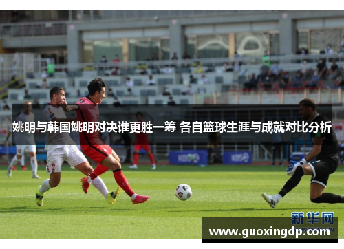 姚明与韩国姚明对决谁更胜一筹 各自篮球生涯与成就对比分析
