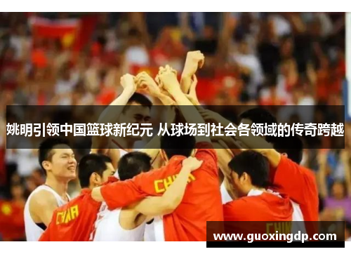 姚明引领中国篮球新纪元 从球场到社会各领域的传奇跨越