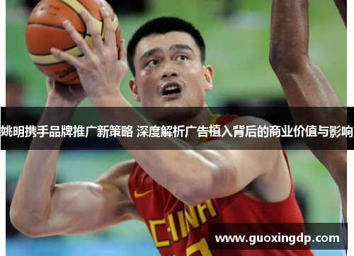 姚明携手品牌推广新策略 深度解析广告植入背后的商业价值与影响