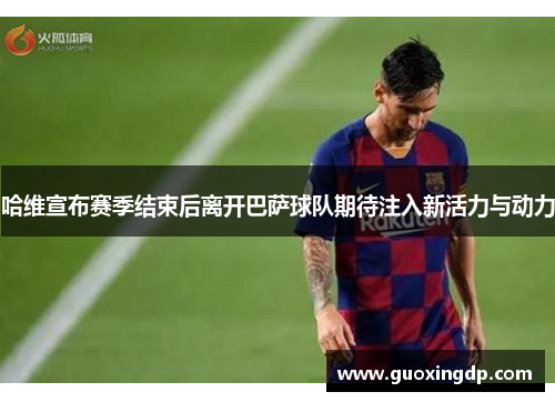 哈维宣布赛季结束后离开巴萨球队期待注入新活力与动力